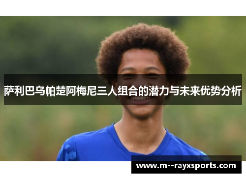 萨利巴乌帕楚阿梅尼三人组合的潜力与未来优势分析