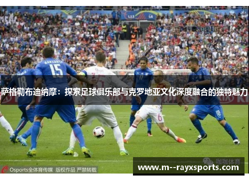 萨格勒布迪纳摩：探索足球俱乐部与克罗地亚文化深度融合的独特魅力