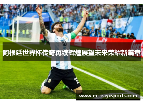 阿根廷世界杯传奇再续辉煌展望未来荣耀新篇章 阿根廷世界杯传奇再续辉煌展望未来荣耀新篇章