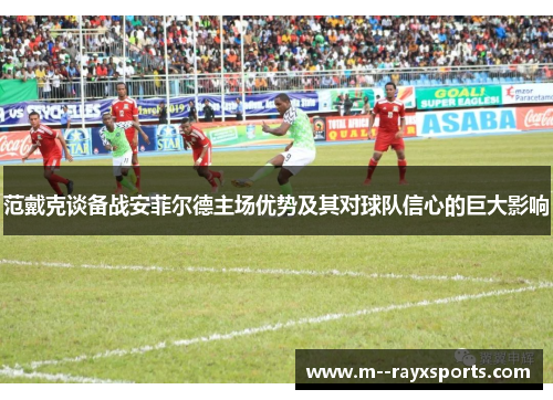 范戴克谈备战安菲尔德主场优势及其对球队信心的巨大影响