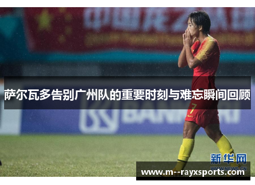 萨尔瓦多告别广州队的重要时刻与难忘瞬间回顾 萨尔瓦多告别广州队的重要时刻与难忘瞬间回顾