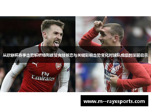 从欧联杯赛季走势解析格列兹曼竞技状态与关键影响走势变化对球队成绩的深层启示 从欧联杯赛季走势解析格列兹曼竞技状态与关键影响走势变化对球队成绩的深层启示