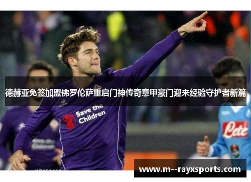 德赫亚免签加盟佛罗伦萨重启门神传奇意甲豪门迎来经验守护者新篇 德赫亚免签加盟佛罗伦萨重启门神传奇意甲豪门迎来经验守护者新篇