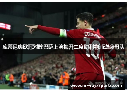 库蒂尼奥欧冠对阵巴萨上演梅开二度助利物浦逆袭母队 库蒂尼奥欧冠对阵巴萨上演梅开二度助利物浦逆袭母队