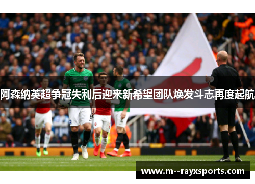 阿森纳英超争冠失利后迎来新希望团队焕发斗志再度起航