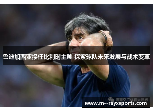 鲁迪加西亚接任比利时主帅 探索球队未来发展与战术变革
